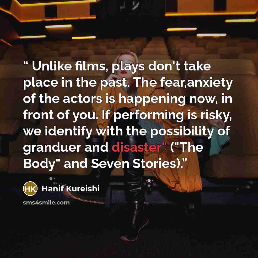“Unlike films, plays don't take place in the past. The fear,anxiety of the actors is happening now, in front of you. If performing is risky, we identify with the possibility of granduer and disaster" ("The Body" and Seven Stories).” quote by Hanif Kureishi