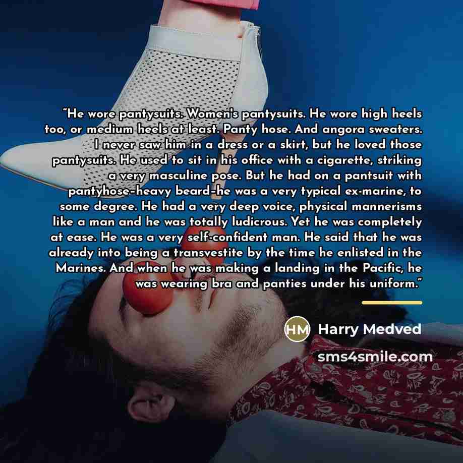“He wore pantysuits. Women's pantysuits. He wore high heels too, or medium heels at least. Panty hose. And angora sweaters. I never saw him in a dress or a skirt, but he loved those pantysuits. He used to sit in his office with a cigarette, striking a very masculine pose. But he had on a pantsuit…” quote by Harry Medved
