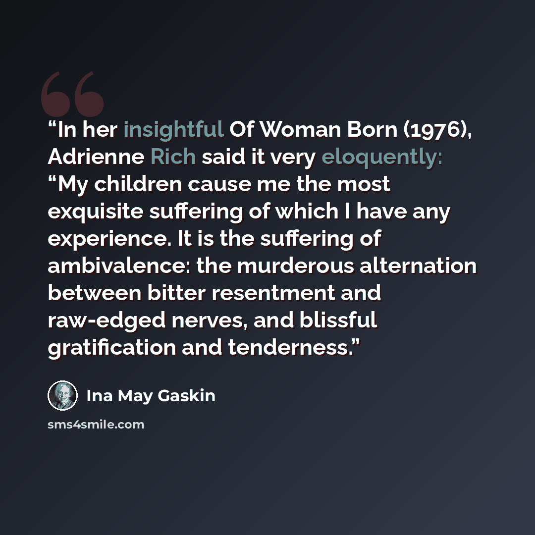 “In her insightful Of Woman Born (1976), Adrienne Rich said it very eloquently: “My children cause me the most exquisite suffering of which I have any experience. It is the suffering of ambivalence: the murderous alternation between bitter resentment and raw-edged nerves, and blissful gratification…” quote by Ina May Gaskin