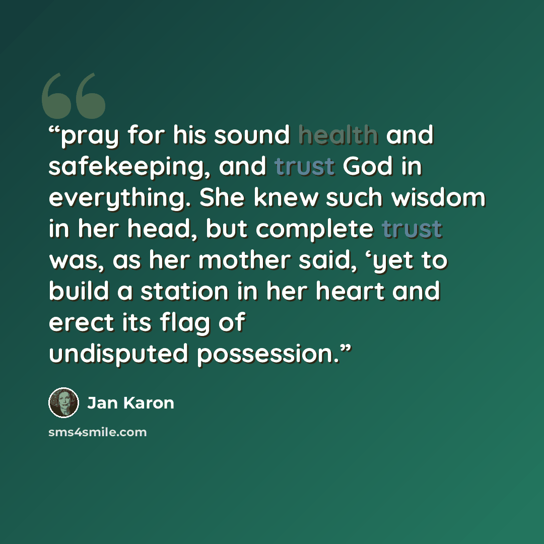 “pray for his sound health and safekeeping, and trust God in everything. She knew such wisdom in her head, but complete trust was, as her mother said, ‘yet to build a station in her heart and erect its flag of undisputed possession.” quote by Jan Karon