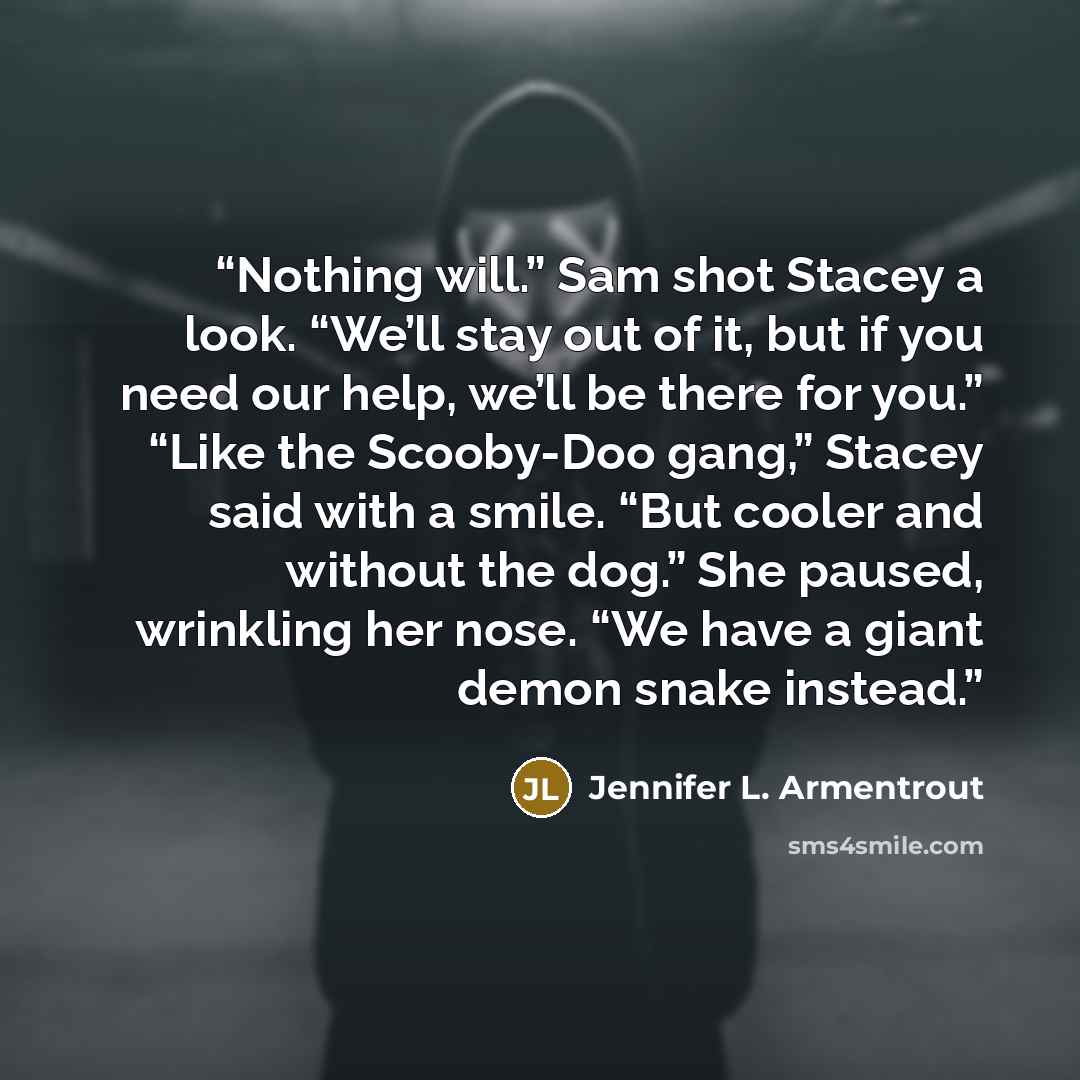 “Nothing will.” Sam shot Stacey a look. “We’ll stay out of it, but if you need our help, we’ll be there for you.” “Like the Scooby-Doo gang,” Stacey said with a smile. “But cooler and without the dog.” She paused, wrinkling her nose. “We have a giant demon snake instead.” quote by Jennifer L. Armentrout