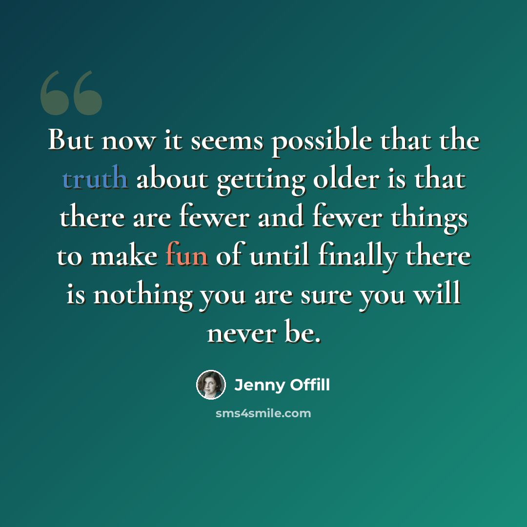 “But now it seems possible that the truth about getting older is that there are fewer and fewer things to make fun of until finally there is nothing you are sure you will never be.” quote by Jenny Offill