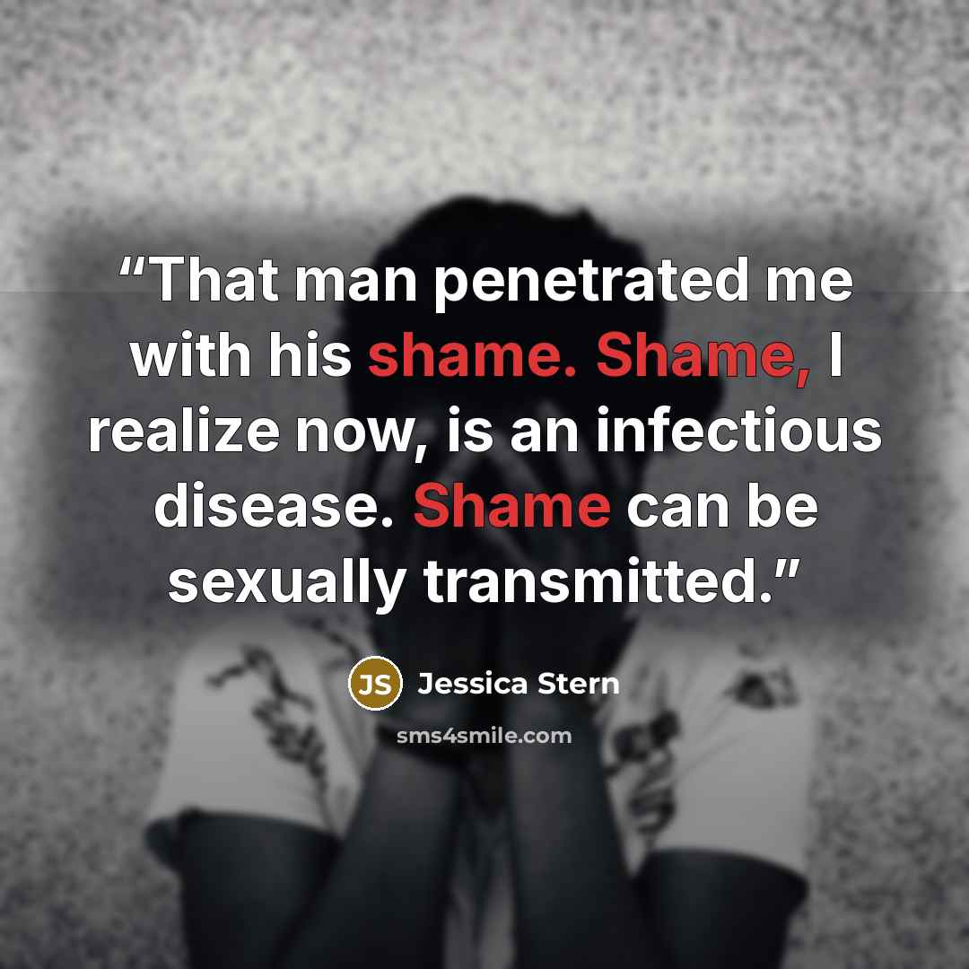 “That man penetrated me with his shame. Shame, I realize now, is an infectious disease. Shame can be sexually transmitted.” quote by Jessica Stern