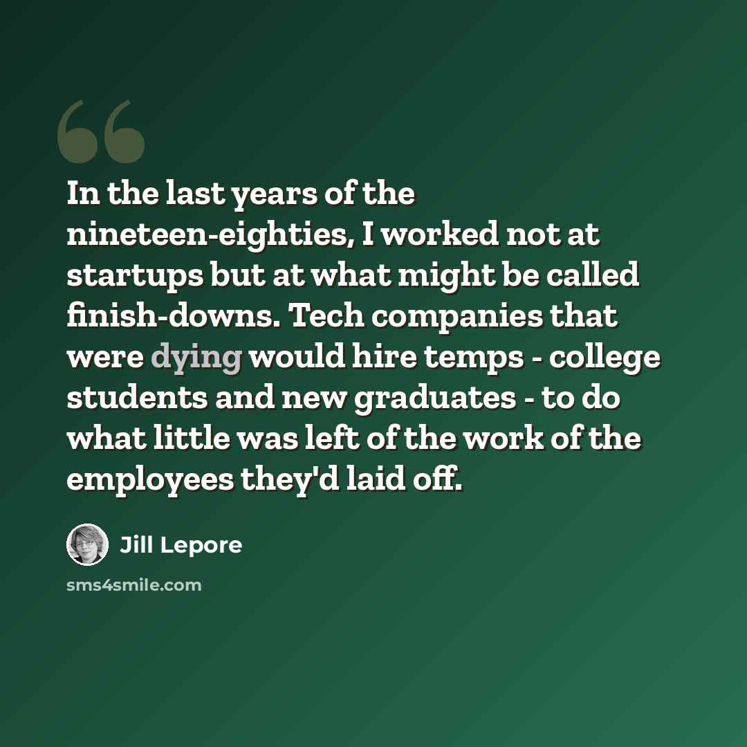 “In the last years of the nineteen-eighties, I worked not at startups but at what might be called finish-downs. Tech companies that were dying would hire temps - college students and new graduates - to do what little was left of the work of the employees they'd laid off.” quote by Jill Lepore