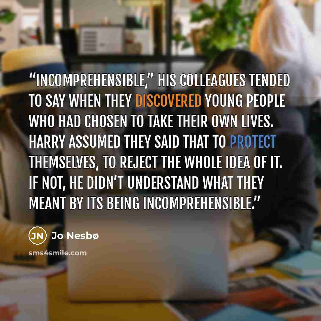 “Incomprehensible,” his colleagues tended to say when they discovered young people who had chosen to take their own lives. Harry assumed they said that to protect themselves, to reject the whole idea of it. If not, he didn’t understand what they meant by its being incomprehensible.” quote by Jo Nesbø
