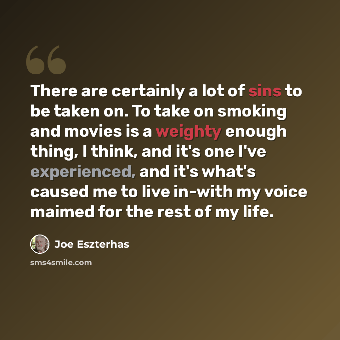 “There are certainly a lot of sins to be taken on. To take on smoking and movies is a weighty enough thing, I think, and it's one I've experienced, and it's what's caused me to live in-with my voice maimed for the rest of my life.” quote by Joe Eszterhas