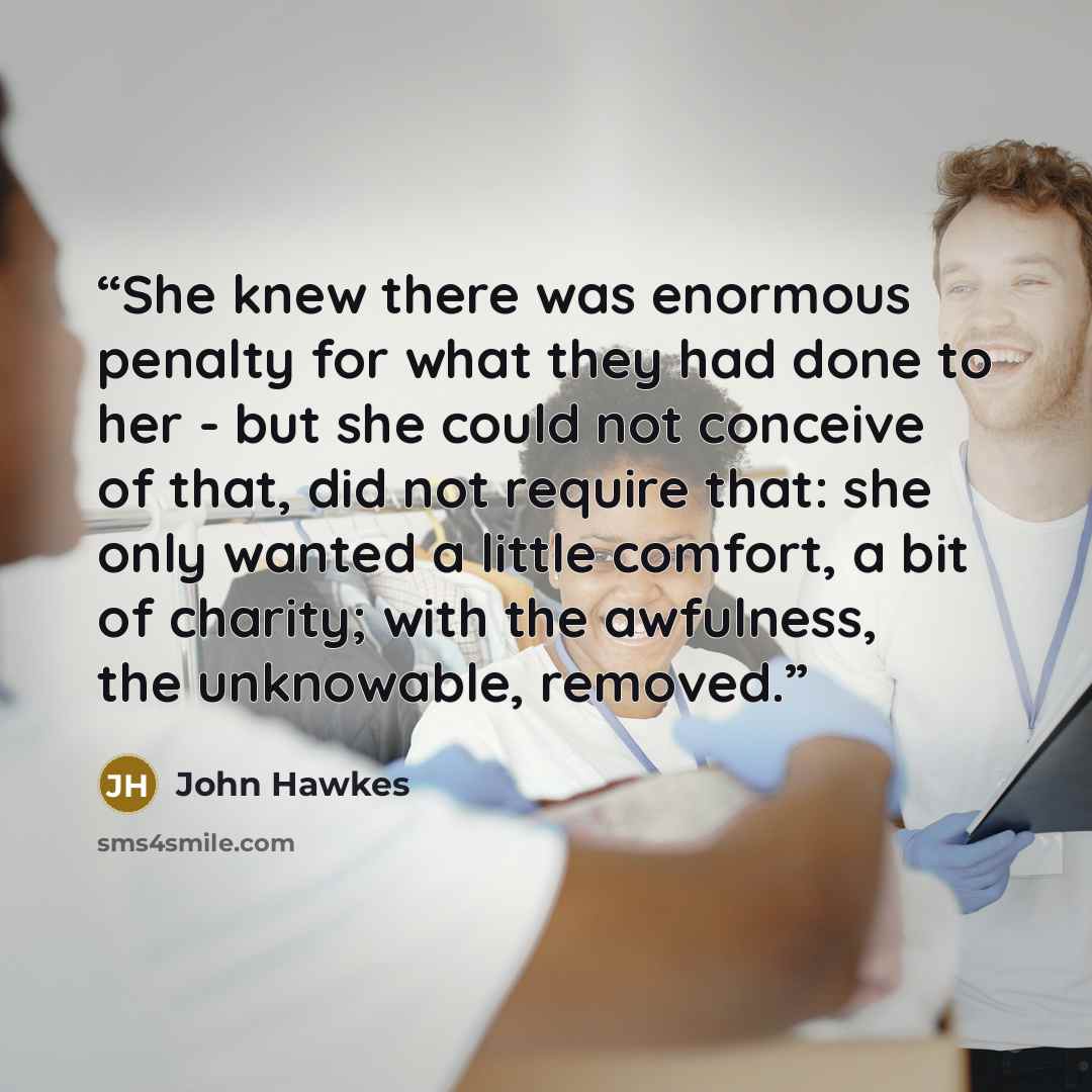 “She knew there was enormous penalty for what they had done to her - but she could not conceive of that, did not require that: she only wanted a little comfort, a bit of charity; with the awfulness, the unknowable, removed.” quote by John Hawkes