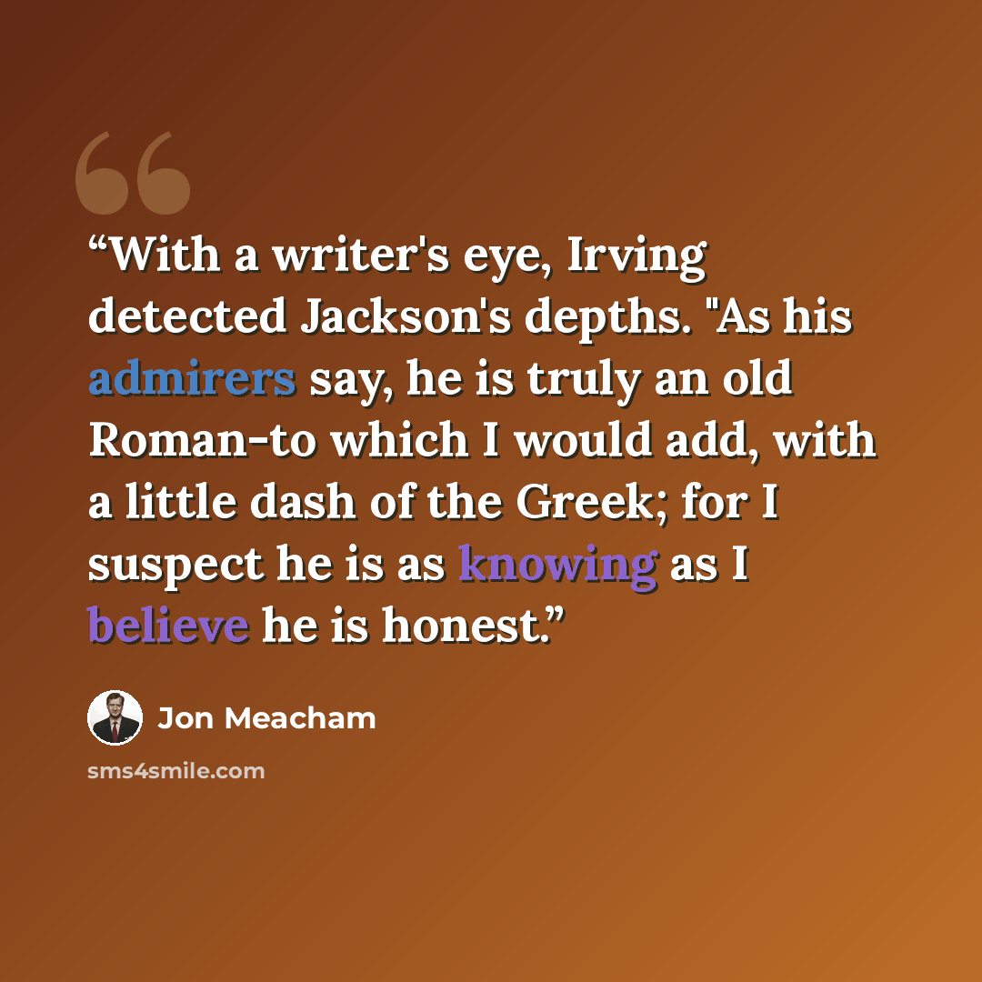 “With a writer's eye, Irving detected Jackson's depths. "As his admirers say, he is truly an old Roman-to which I would add, with a little dash of the Greek; for I suspect he is as knowing as I believe he is honest.” quote by Jon Meacham