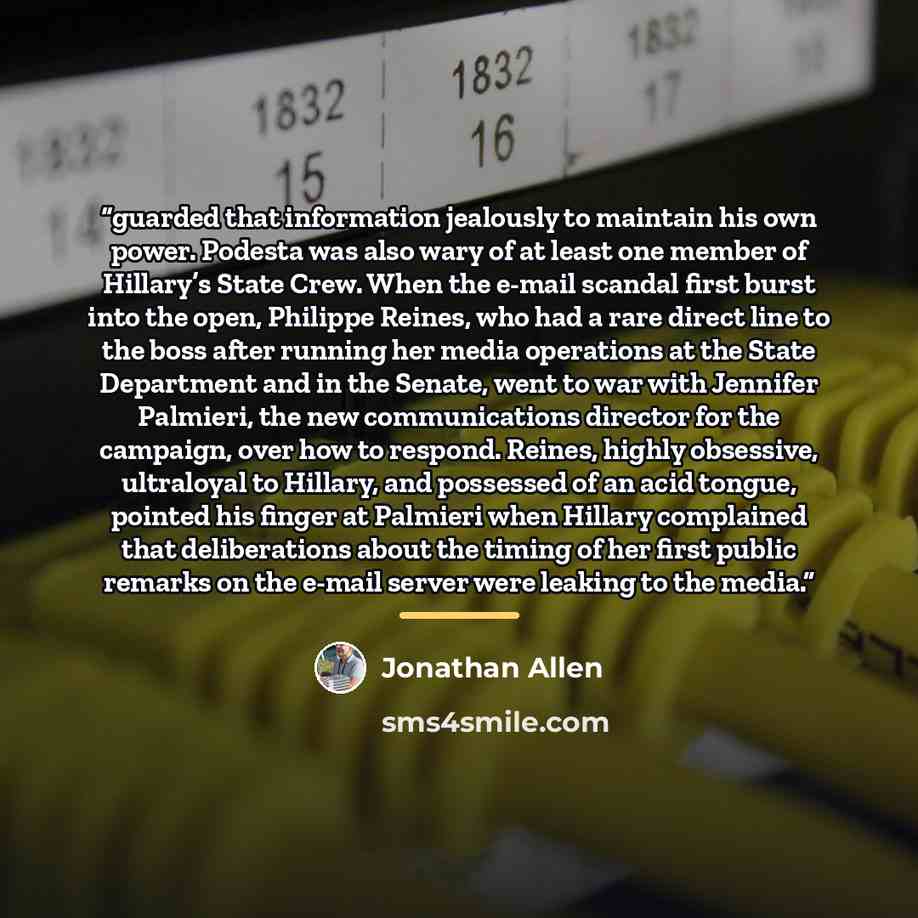“guarded that information jealously to maintain his own power. Podesta was also wary of at least one member of Hillary’s State Crew. When the e-mail scandal first burst into the open, Philippe Reines, who had a rare direct line to the boss after running her media operations at the State Department…” quote by Jonathan Allen