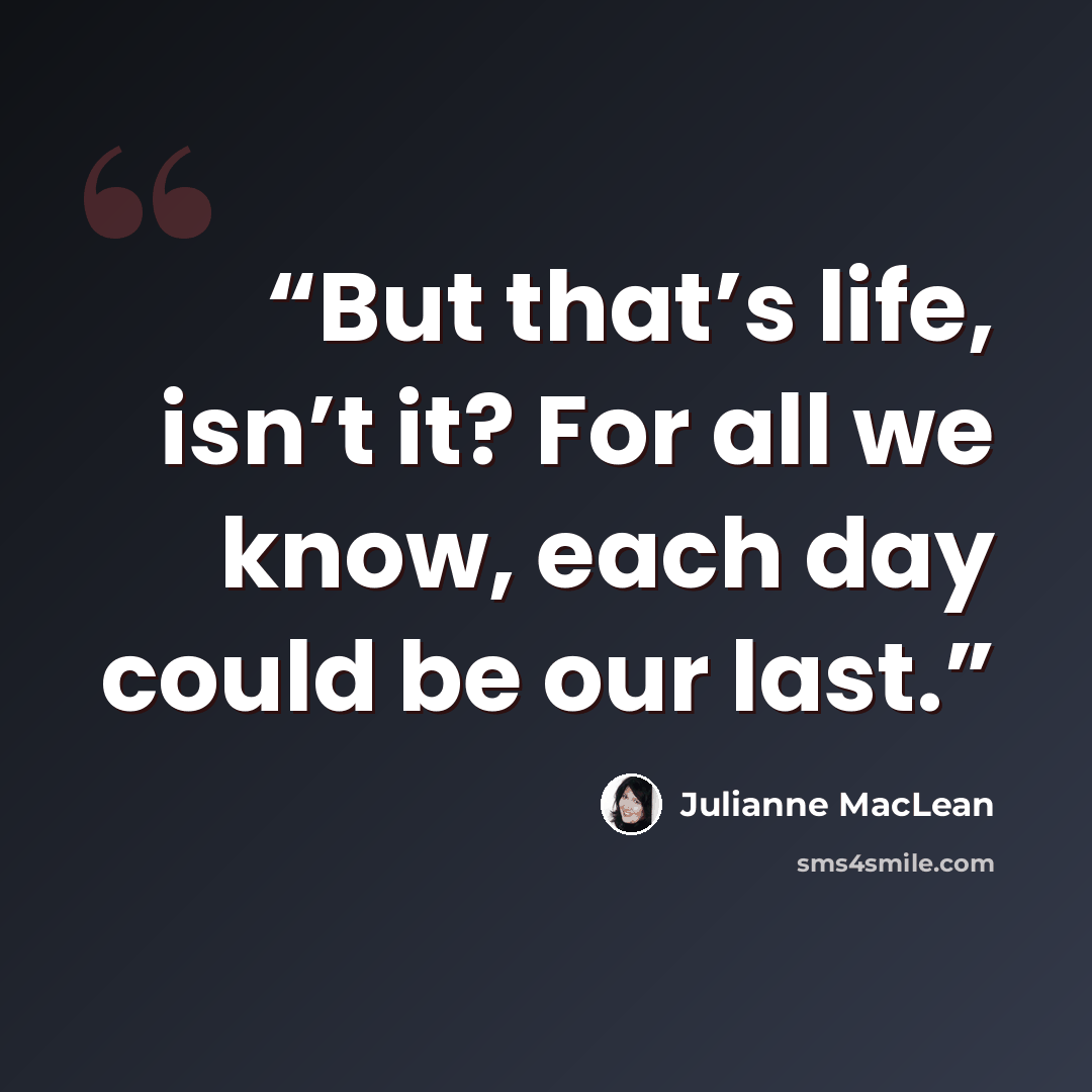 “But that’s life, isn’t it? For all we know, each day could be our last.” quote by Julianne MacLean