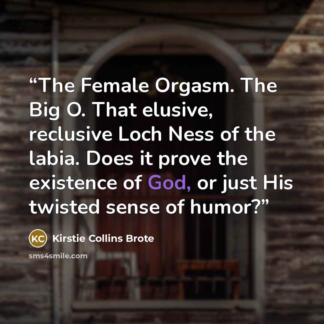 “The Female Orgasm. The Big O. That elusive, reclusive Loch Ness of the labia. Does it prove the existence of God, or just His twisted sense of humor?” quote by Kirstie Collins Brote