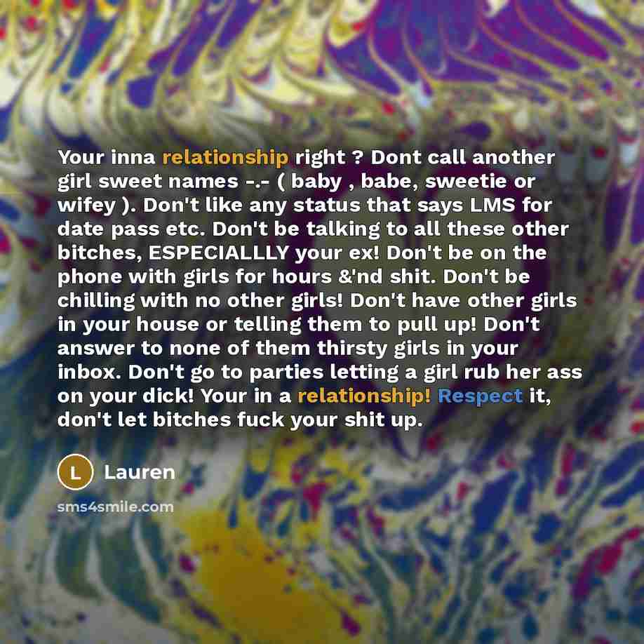 “Your inna relationship right ? Dont call another girl sweet names -.- ( baby , babe, sweetie or wifey ). Don't like any status that says LMS for date pass etc. Don't be talking to all these other bitches, ESPECIALLLY your ex! Don't be on the phone with girls for hours &'nd shit. Don't be chilling…” quote by Lauren