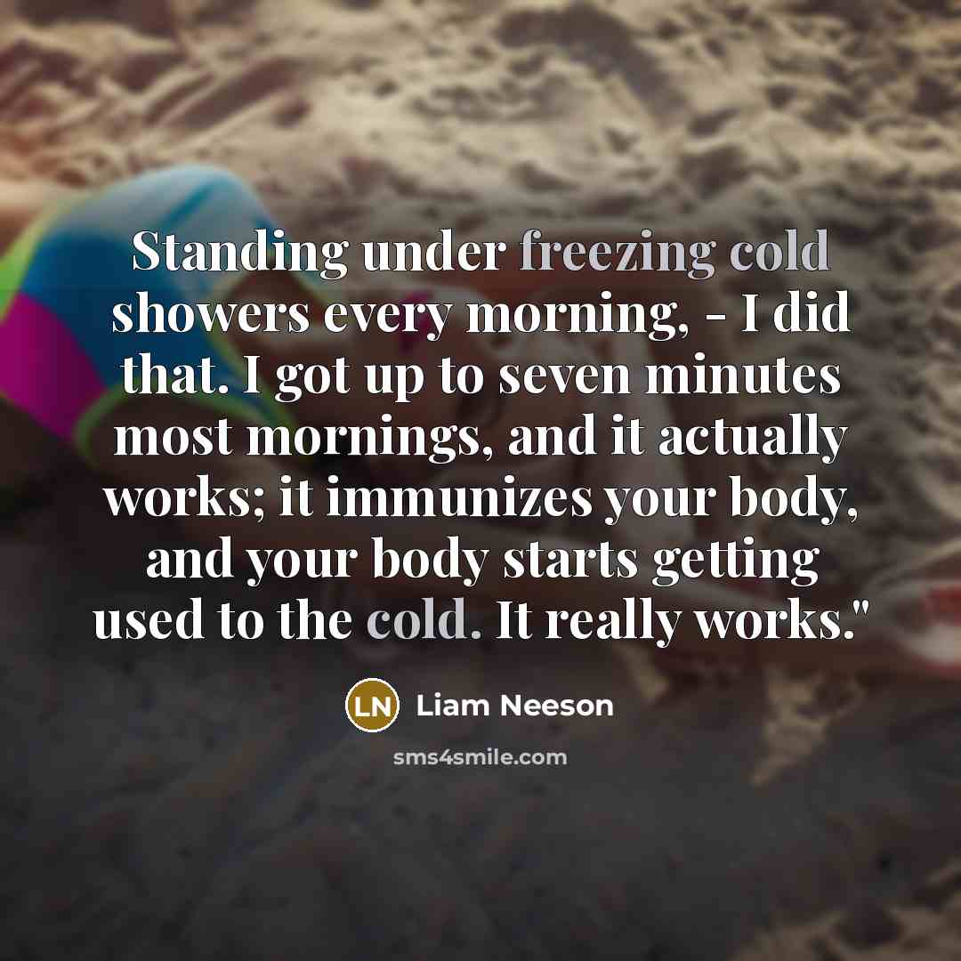 “Standing under freezing cold showers every morning, - I did that. I got up to seven minutes most mornings, and it actually works; it immunizes your body, and your body starts getting used to the cold. It really works."” quote by Liam Neeson