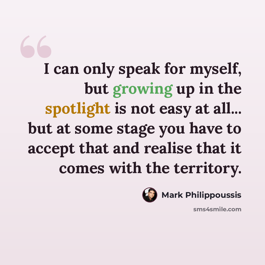 “I can only speak for myself, but growing up in the spotlight is not easy at all... but at some stage you have to accept that and realise that it comes with the territory.” quote by Mark Philippoussis