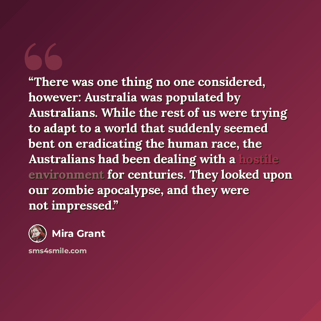 “There was one thing no one considered, however: Australia was populated by Australians. While the rest of us were trying to adapt to a world that suddenly seemed bent on eradicating the human race, the Australians had been dealing with a hostile environment for centuries. They looked upon our…” quote by Mira Grant