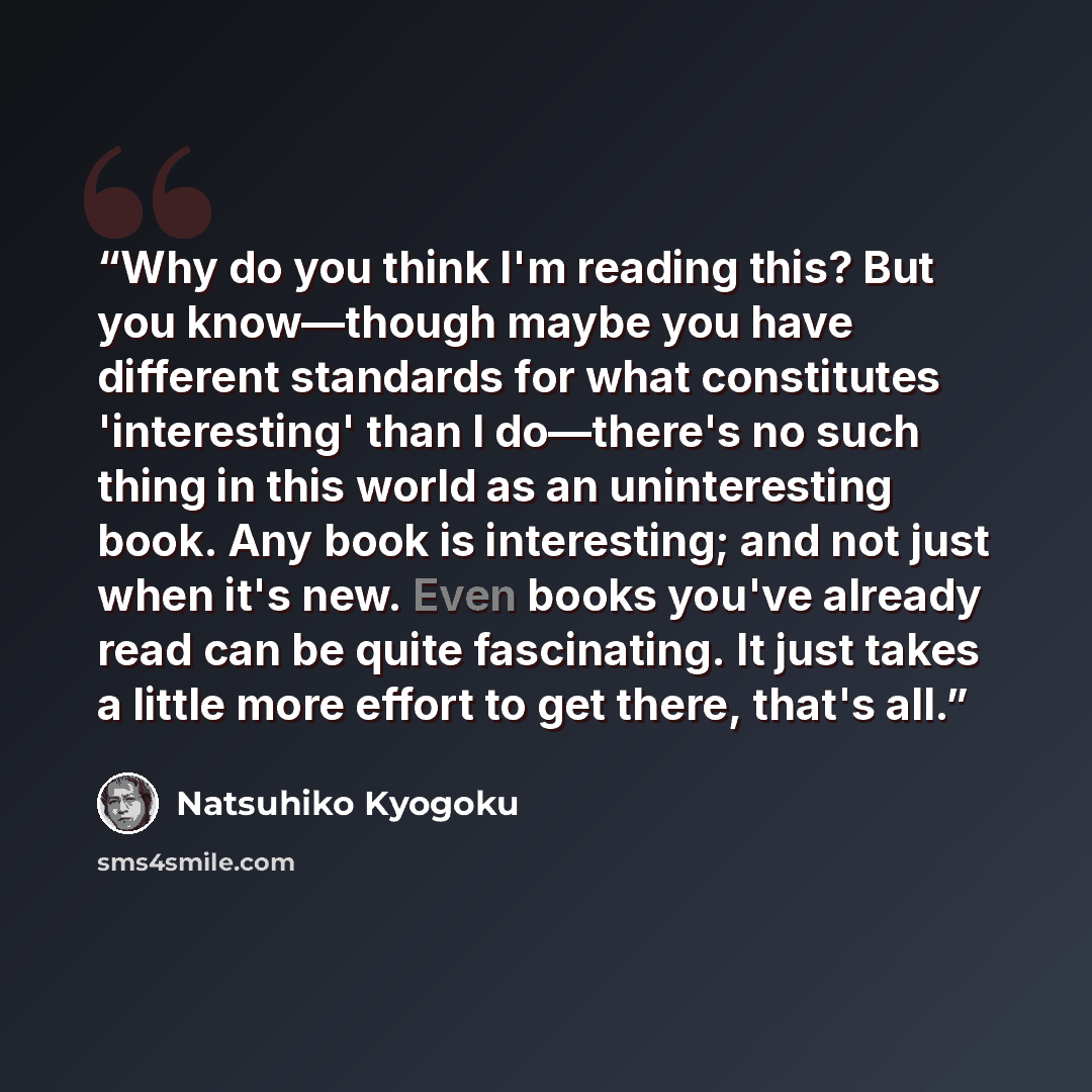 “Why do you think I'm reading this? But you know—though maybe you have different standards for what constitutes 'interesting' than I do—there's no such thing in this world as an uninteresting book. Any book is interesting; and not just when it's new. Even books you've already read can be quite…” quote by Natsuhiko Kyogoku