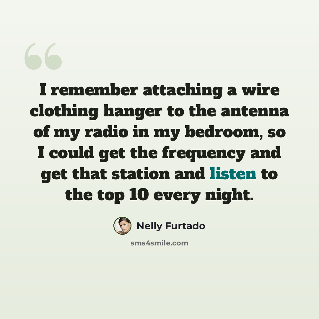 “I remember attaching a wire clothing hanger to the antenna of my radio in my bedroom, so I could get the frequency and get that station and listen to the top 10 every night.” quote by Nelly Furtado