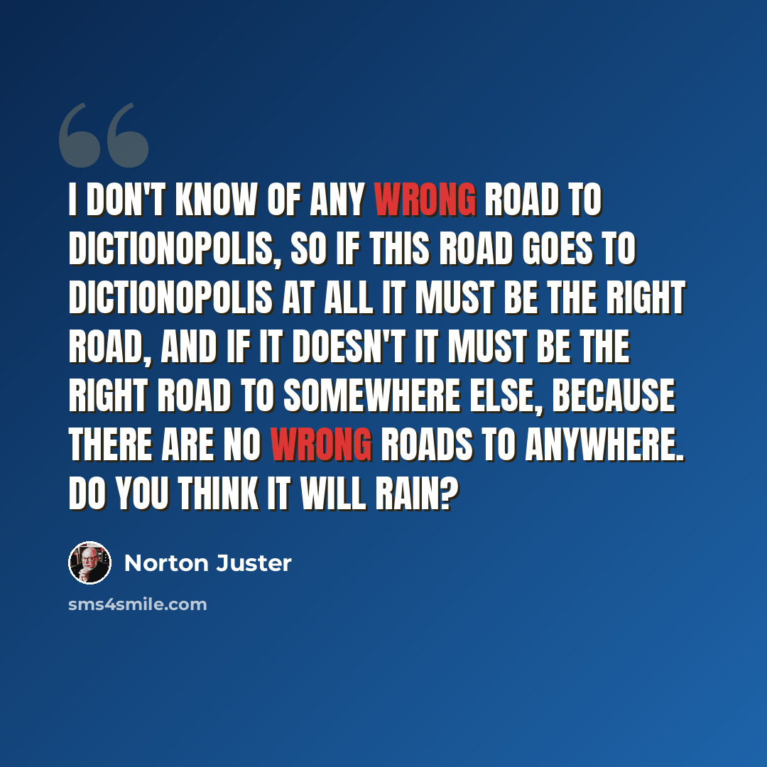 “I don't know of any wrong road to Dictionopolis, so if this road goes to Dictionopolis at all it must be the right road, and if it doesn't it must be the right road to somewhere else, because there are no wrong roads to anywhere. Do you think it will rain?” quote by Norton Juster