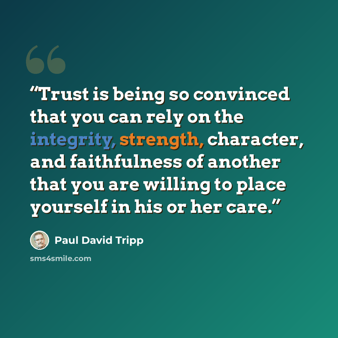 “Trust is being so convinced that you can rely on the integrity, strength, character, and faithfulness of another that you are willing to place yourself in his or her care.” quote by Paul David Tripp