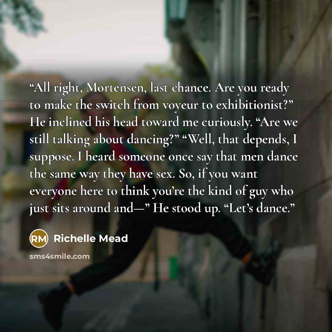 “All right, Mortensen, last chance. Are you ready to make the switch from voyeur to exhibitionist?” He inclined his head toward me curiously. “Are we still talking about dancing?” “Well, that depends, I suppose. I heard someone once say that men dance the same way they have sex. So, if you want…” quote by Richelle Mead