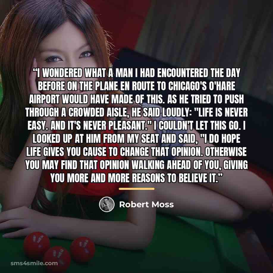 “I wondered what a man I had encountered the day before on the plane en route to Chicago's O'Hare airport would have made of this. As he tried to push through a crowded aisle, he said loudly: "Life is never easy. And it's never pleasant." I couldn't let this go. I looked up at him from my seat and…” quote by Robert Moss