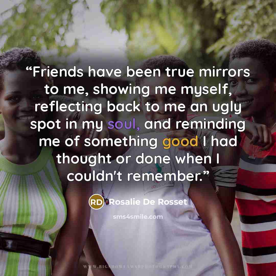 “Friends have been true mirrors to me, showing me myself, reflecting back to me an ugly spot in my soul, and reminding me of something good I had thought or done when I couldn't remember.” quote by Rosalie De Rosset