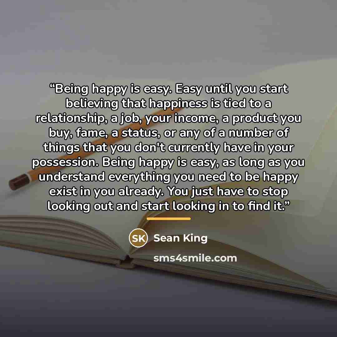 “Being happy is easy. Easy until you start believing that happiness is tied to a relationship, a job, your income, a product you buy, fame, a status, or any of a number of things that you don't currently have in your possession. Being happy is easy, as long as you understand everything you need to…” quote by Sean King
