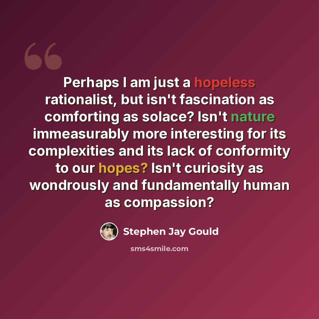 “Perhaps I am just a hopeless rationalist, but isn't fascination as comforting as solace? Isn't nature immeasurably more interesting for its complexities and its lack of conformity to our hopes? Isn't curiosity as wondrously and fundamentally human as compassion?” quote by Stephen Jay Gould