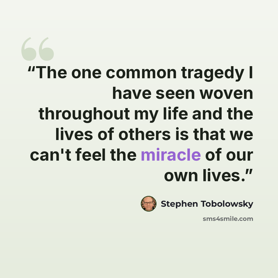 “The one common tragedy I have seen woven throughout my life and the lives of others is that we can't feel the miracle of our own lives.” quote by Stephen Tobolowsky