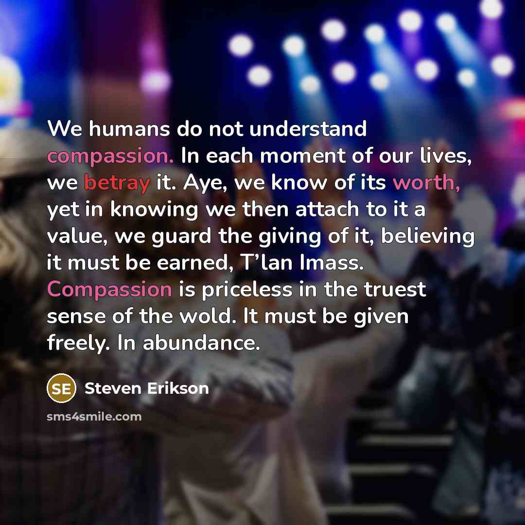 “We humans do not understand compassion. In each moment of our lives, we betray it. Aye, we know of its worth, yet in knowing we then attach to it a value, we guard the giving of it, believing it must be earned, T’lan Imass. Compassion is priceless in the truest sense of the wold. It must be given…” quote by Steven Erikson