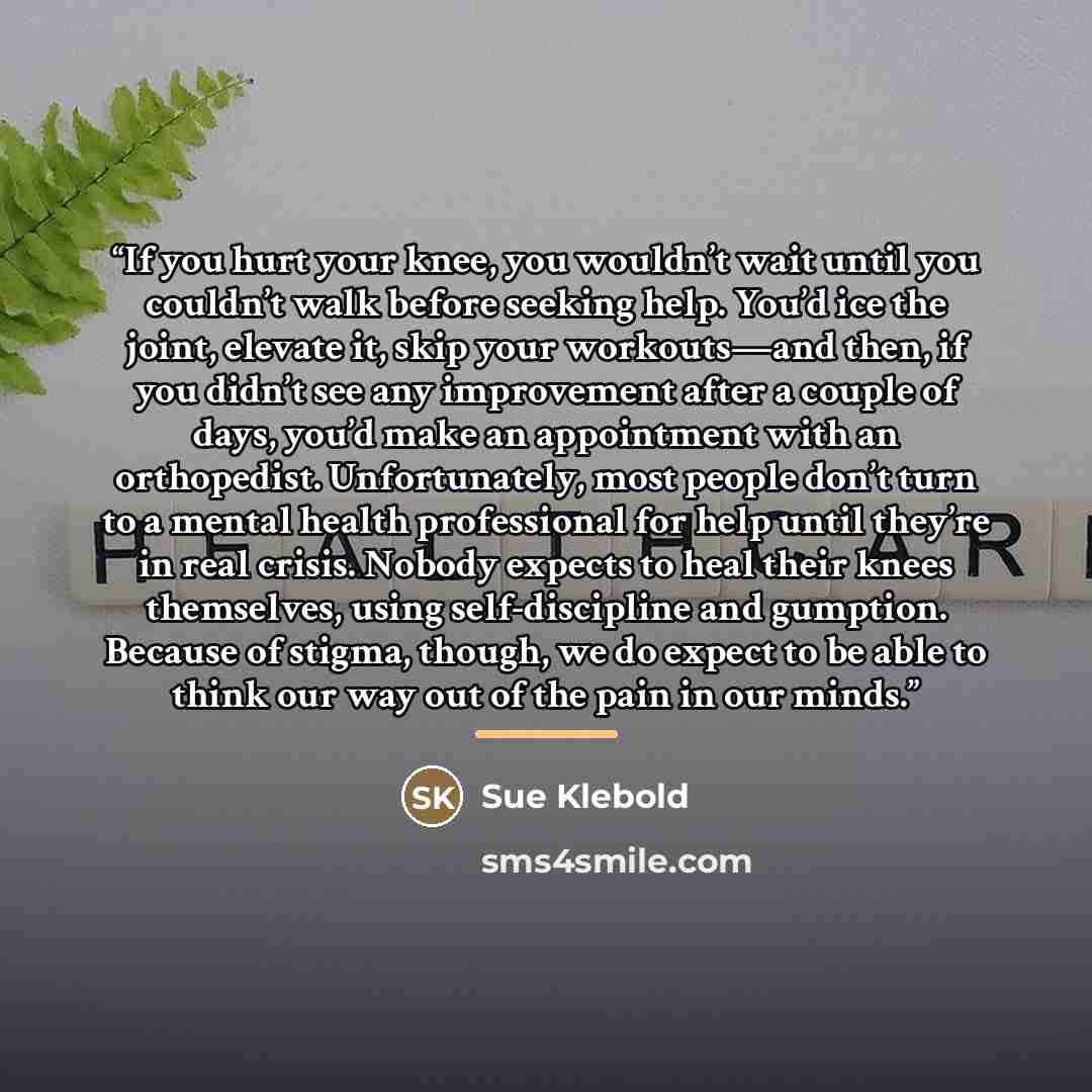 “If you hurt your knee, you wouldn’t wait until you couldn’t walk before seeking help. You’d ice the joint, elevate it, skip your workouts—and then, if you didn’t see any improvement after a couple of days, you’d make an appointment with an orthopedist. Unfortunately, most people don’t turn to a…” quote by Sue Klebold