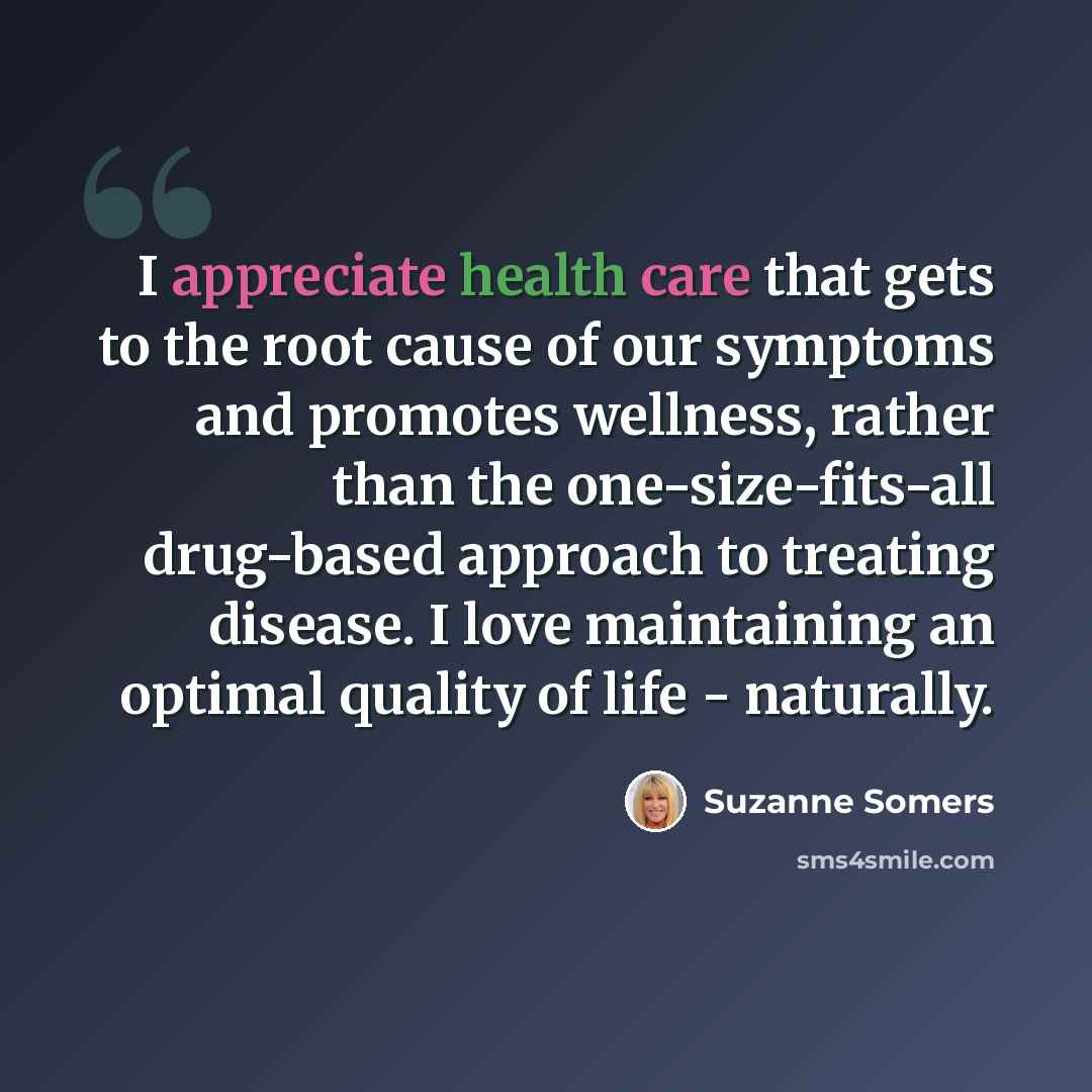 “I appreciate health care that gets to the root cause of our symptoms and promotes wellness, rather than the one-size-fits-all drug-based approach to treating disease. I love maintaining an optimal quality of life - naturally.” quote by Suzanne Somers