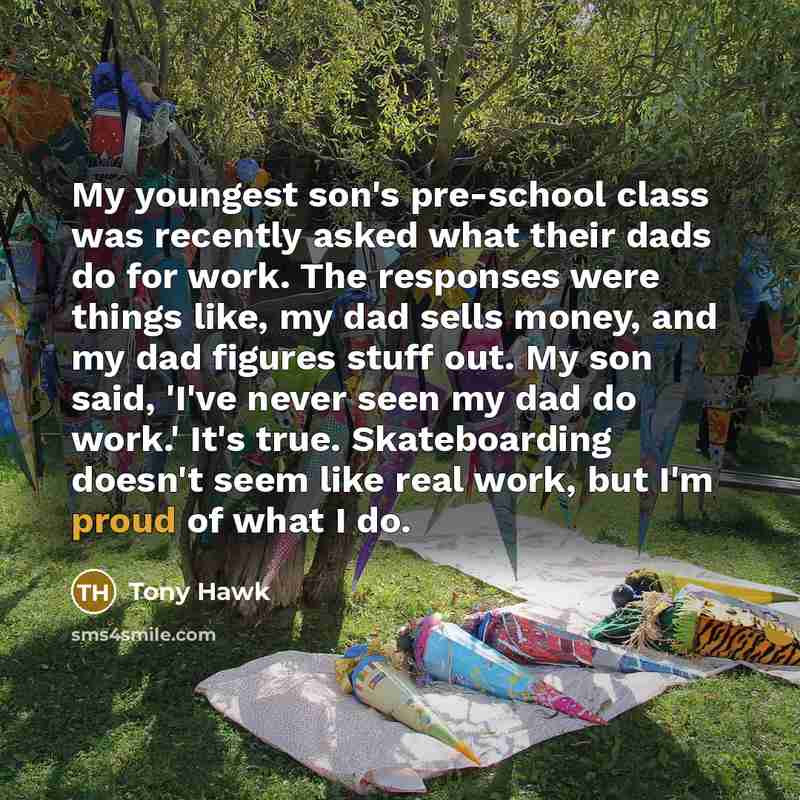 “My youngest son's pre-school class was recently asked what their dads do for work. The responses were things like, my dad sells money, and my dad figures stuff out. My son said, 'I've never seen my dad do work.' It's true. Skateboarding doesn't seem like real work, but I'm proud of what I do.” quote by Tony Hawk
