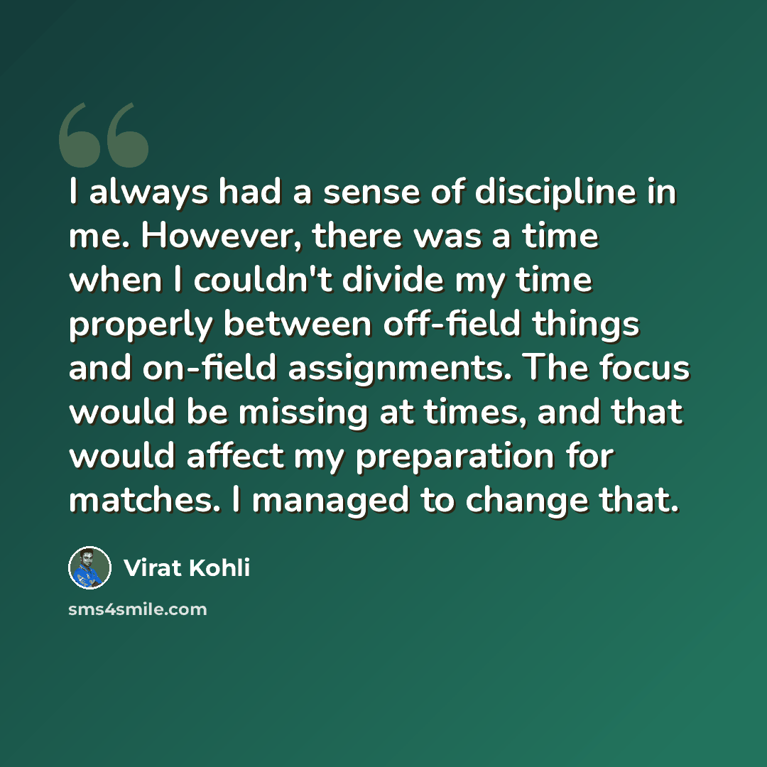 “I always had a sense of discipline in me. However, there was a time when I couldn't divide my time properly between off-field things and on-field assignments. The focus would be missing at times, and that would affect my preparation for matches. I managed to change that.” quote by Virat Kohli