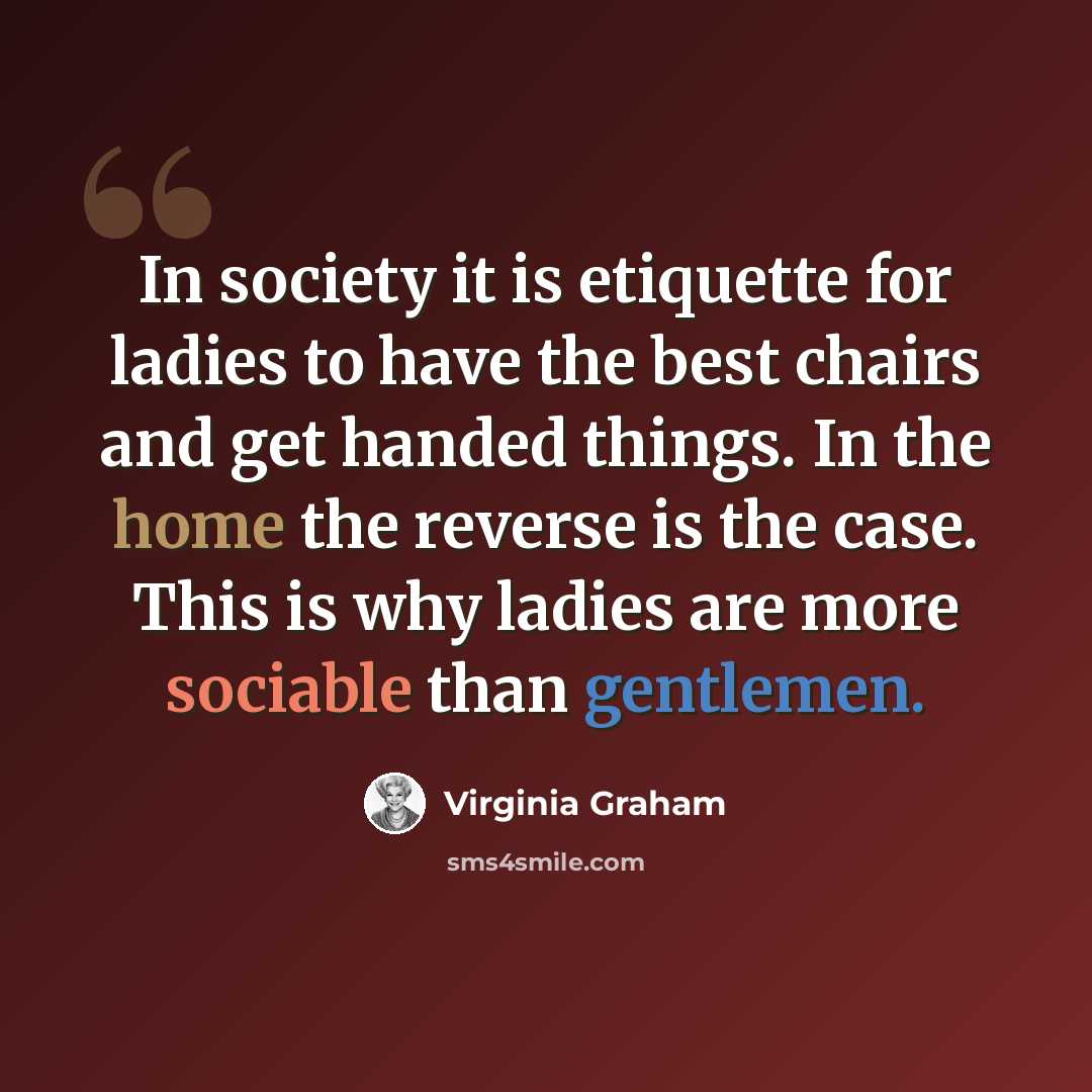 “In society it is etiquette for ladies to have the best chairs and get handed things. In the home the reverse is the case. This is why ladies are more sociable than gentlemen.” quote by Virginia Graham