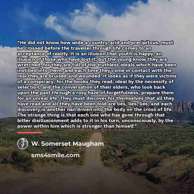 “He did not know how wide a country, arid and precipitous, must be crossed before the traveller through life comes to an acceptance of reality. It is an illusion that youth is happy, an illusion of those who have lost it; but the young know they are wretched, for they are full of the truthless…” quote by W. Somerset Maugham