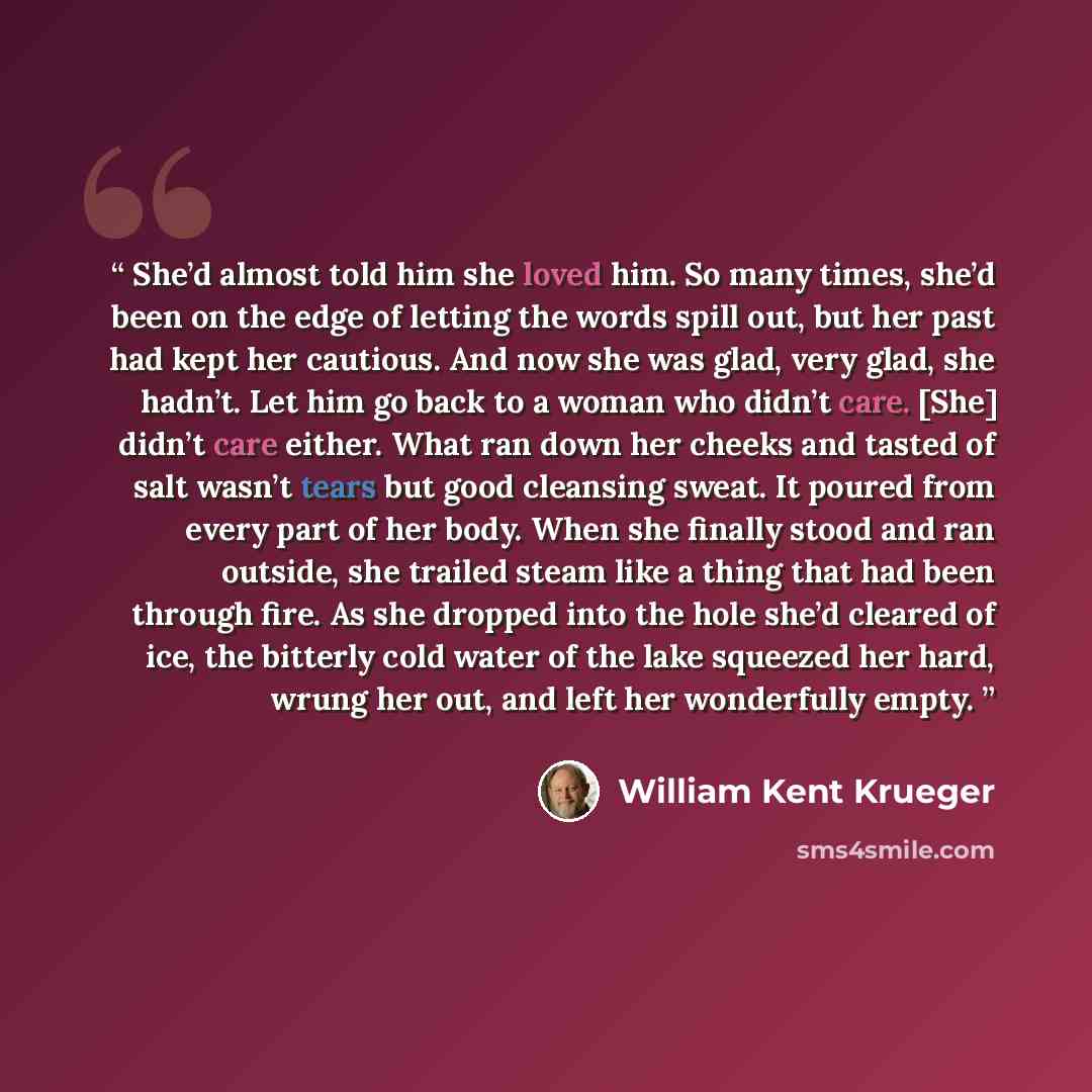“She’d almost told him she loved him. So many times, she’d been on the edge of letting the words spill out, but her past had kept her cautious. And now she was glad, very glad, she hadn’t. Let him go back to a woman who didn’t care. [She] didn’t care either. What ran down her cheeks and tasted of…” quote by William Kent Krueger