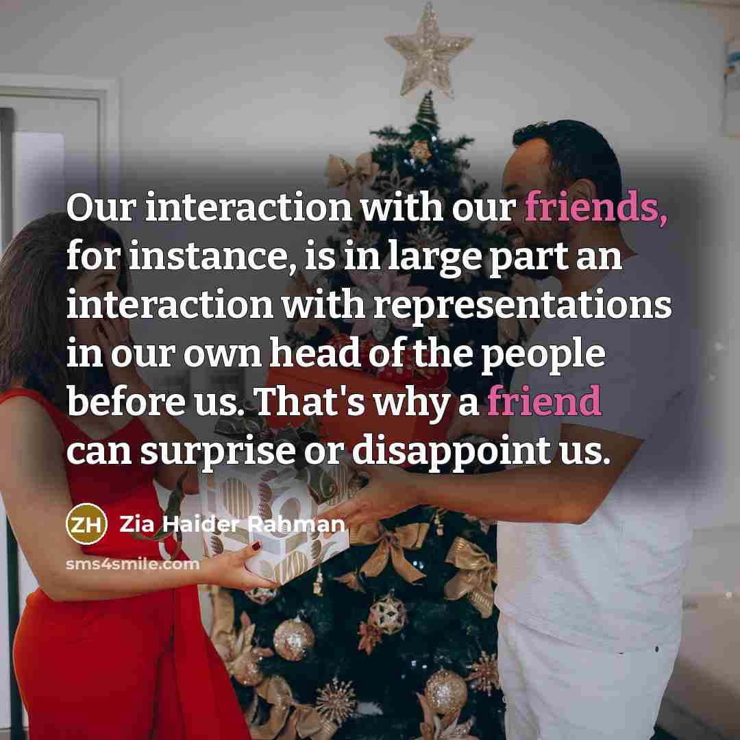 “Our interaction with our friends, for instance, is in large part an interaction with representations in our own head of the people before us. That's why a friend can surprise or disappoint us.” quote by Zia Haider Rahman