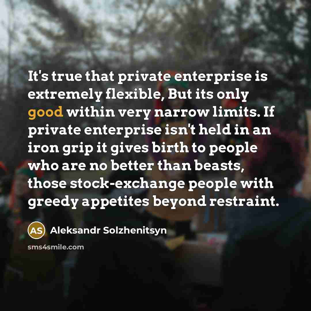 “It's true that private enterprise is extremely flexible, But its only good within very narrow limits. If private enterprise isn't held in an iron grip it gives birth to people who are no better than beasts, those stock-exchange people with greedy appetites beyond restraint.” quote by Aleksandr Solzhenitsyn
