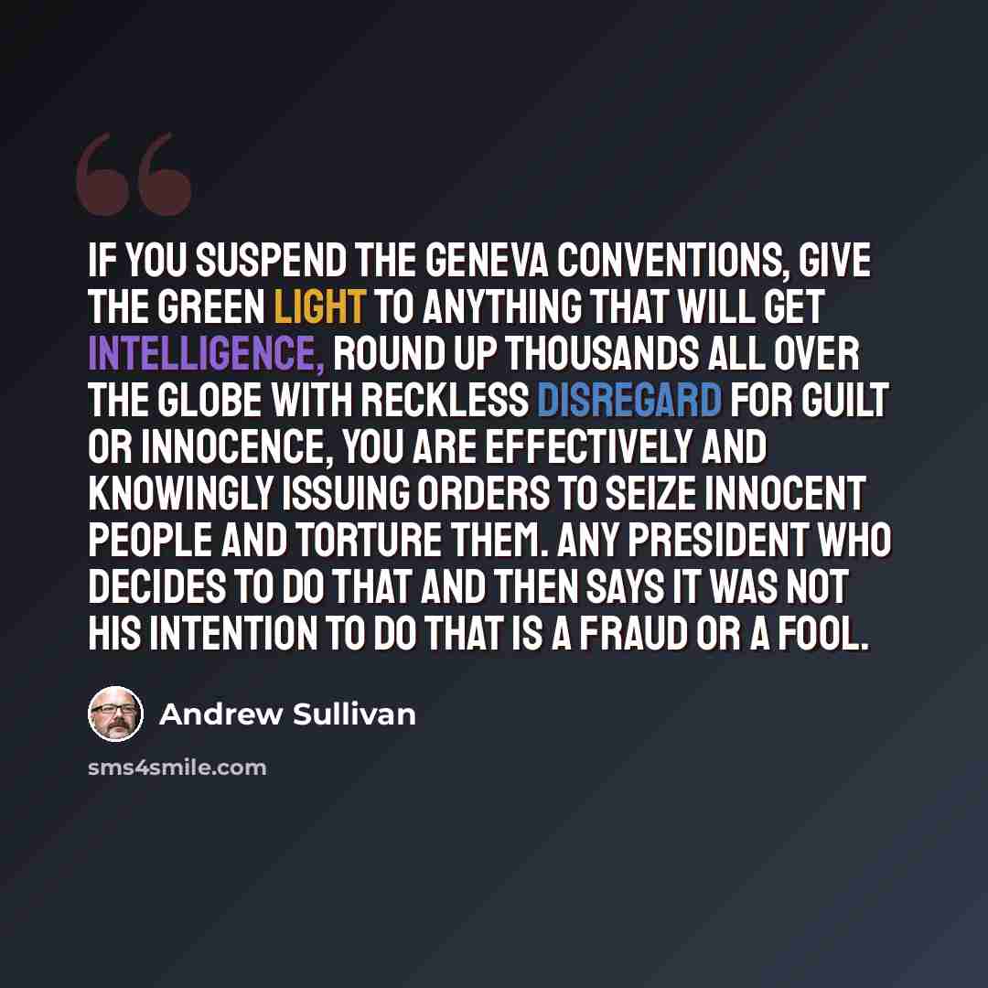 “If you suspend the Geneva Conventions, give the green light to anything that will get intelligence, round up thousands all over the globe with reckless disregard for guilt or innocence, you are effectively and knowingly issuing orders to seize innocent people and torture them. Any president who…” quote by Andrew Sullivan