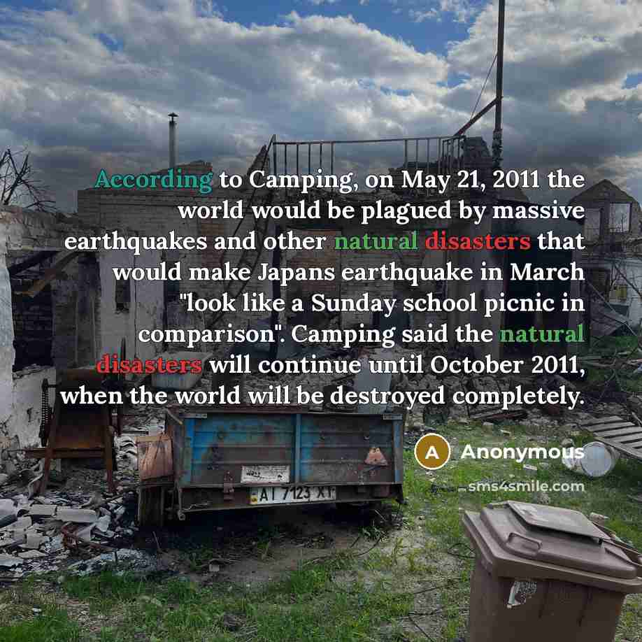 “According to Camping, on May 21, 2011 the world would be plagued by massive earthquakes and other natural disasters that would make Japans earthquake in March "look like a Sunday school picnic in comparison". Camping said the natural disasters will continue until October 2011, when the world will…” quote by Anonymous