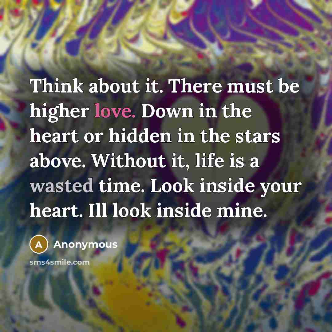 “Think about it. There must be higher love. Down in the heart or hidden in the stars above. Without it, life is a wasted time. Look inside your heart. Ill look inside mine.” quote by Anonymous