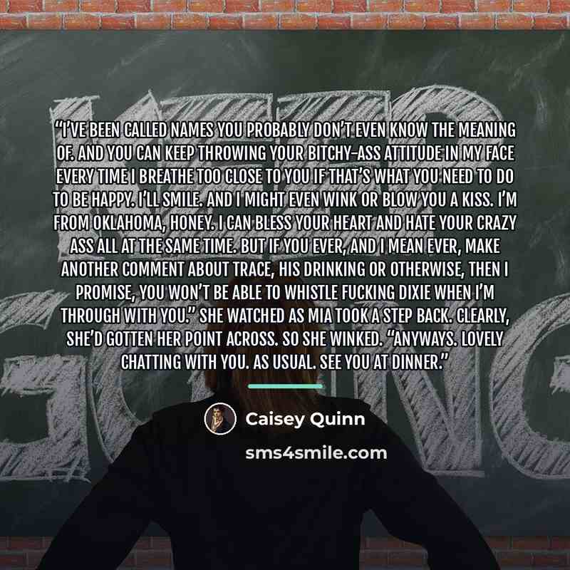 “I’ve been called names you probably don’t even know the meaning of. And you can keep throwing your bitchy-ass attitude in my face every time I breathe too close to you if that’s what you need to do to be happy. I’ll smile. And I might even wink or blow you a kiss. I’m from Oklahoma, honey. I can…” quote by Caisey Quinn