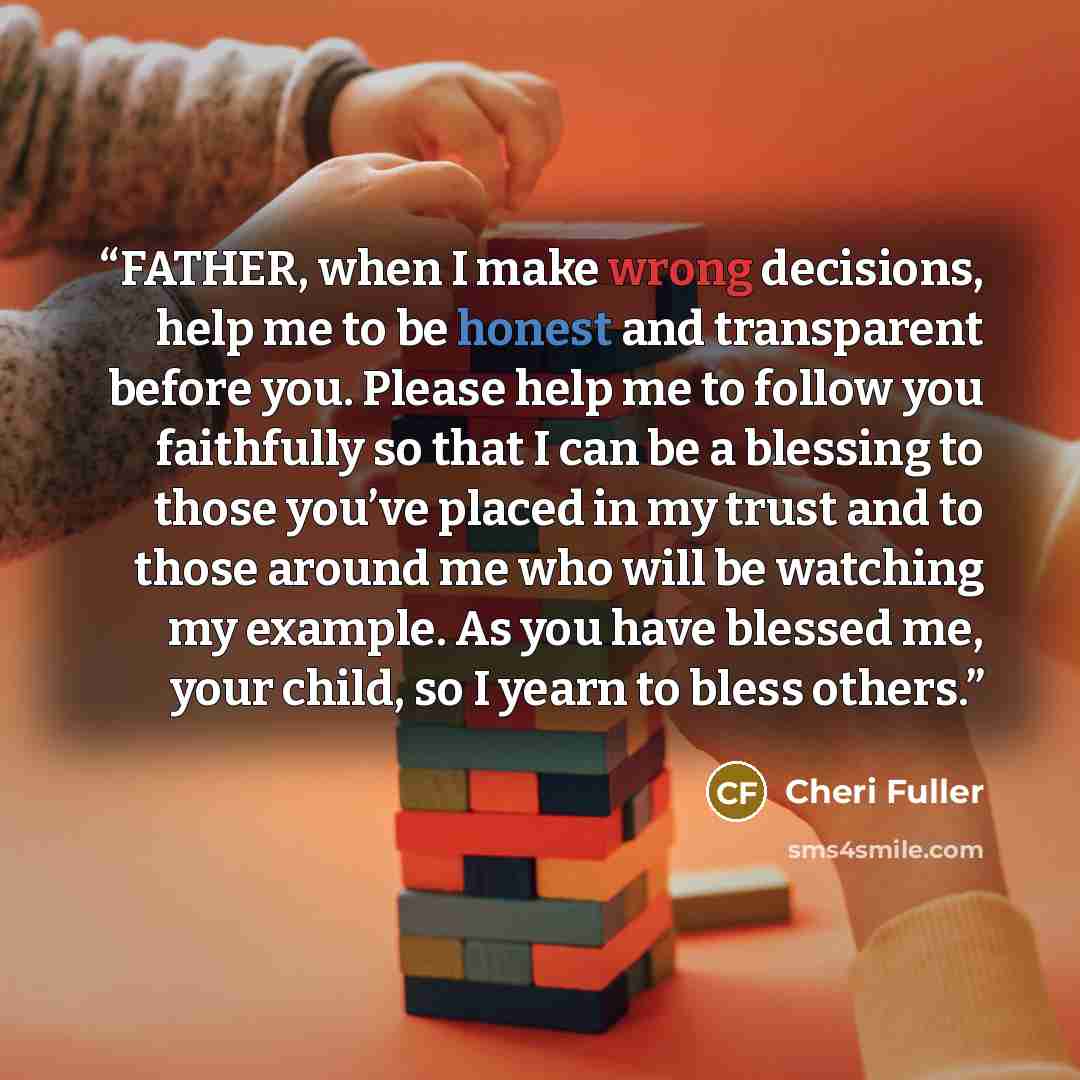 “FATHER, when I make wrong decisions, help me to be honest and transparent before you. Please help me to follow you faithfully so that I can be a blessing to those you’ve placed in my trust and to those around me who will be watching my example. As you have blessed me, your child, so I yearn to…” quote by Cheri Fuller