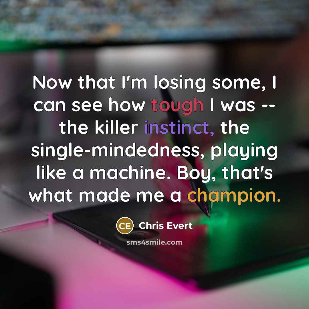 “Now that I'm losing some, I can see how tough I was -- the killer instinct, the single-mindedness, playing like a machine. Boy, that's what made me a champion.” quote by Chris Evert