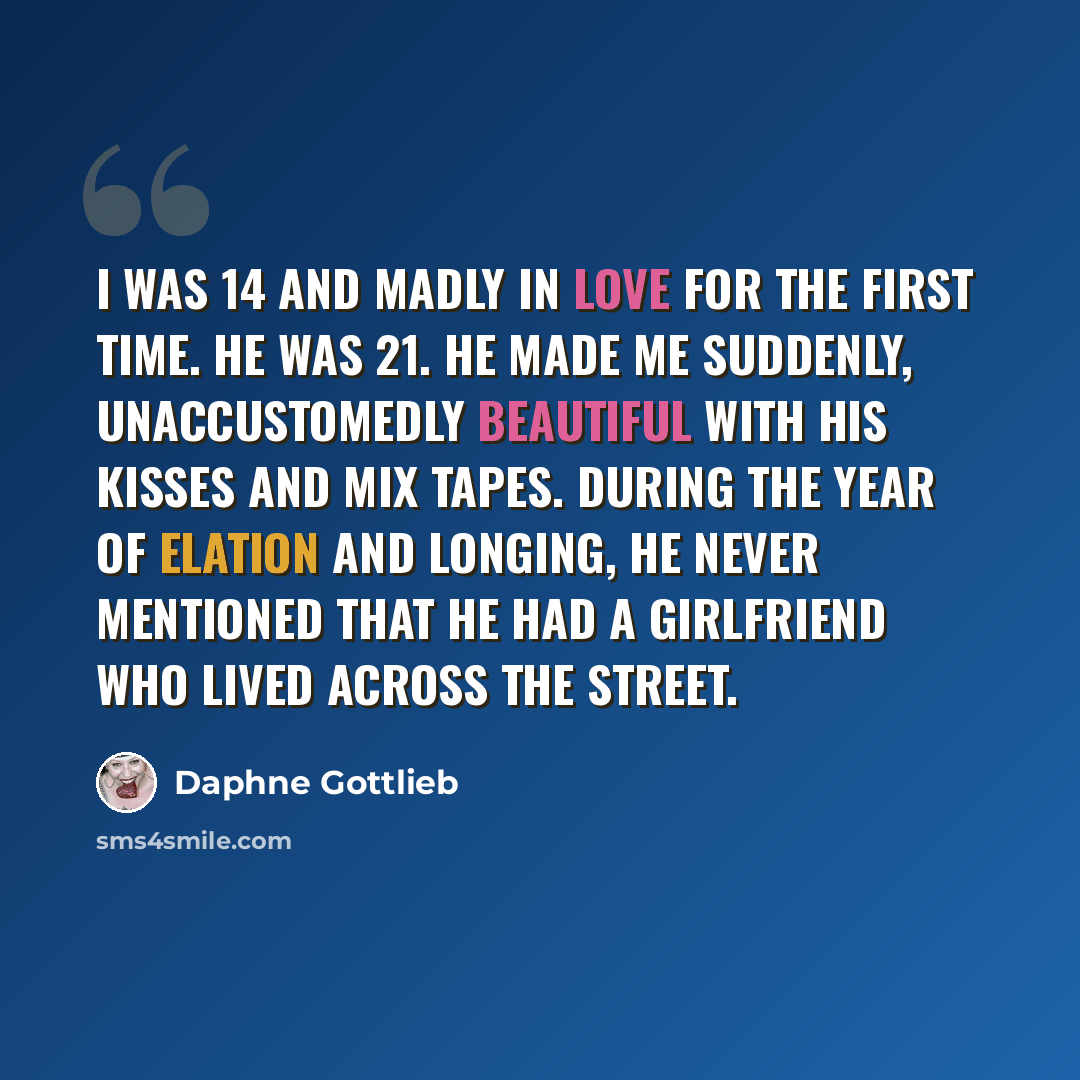 “I was 14 and madly in love for the first time. He was 21. He made me suddenly, unaccustomedly beautiful with his kisses and mix tapes. During the year of elation and longing, he never mentioned that he had a girlfriend who lived across the street.” quote by Daphne Gottlieb