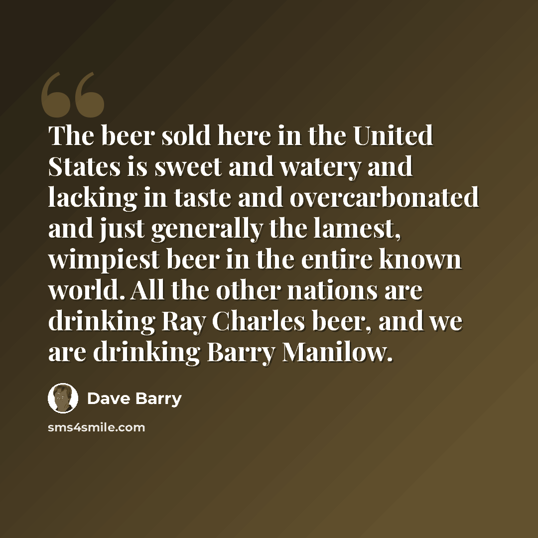 “The beer sold here in the United States is sweet and watery and lacking in taste and overcarbonated and just generally the lamest, wimpiest beer in the entire known world. All the other nations are drinking Ray Charles beer, and we are drinking Barry Manilow.” quote by Dave Barry