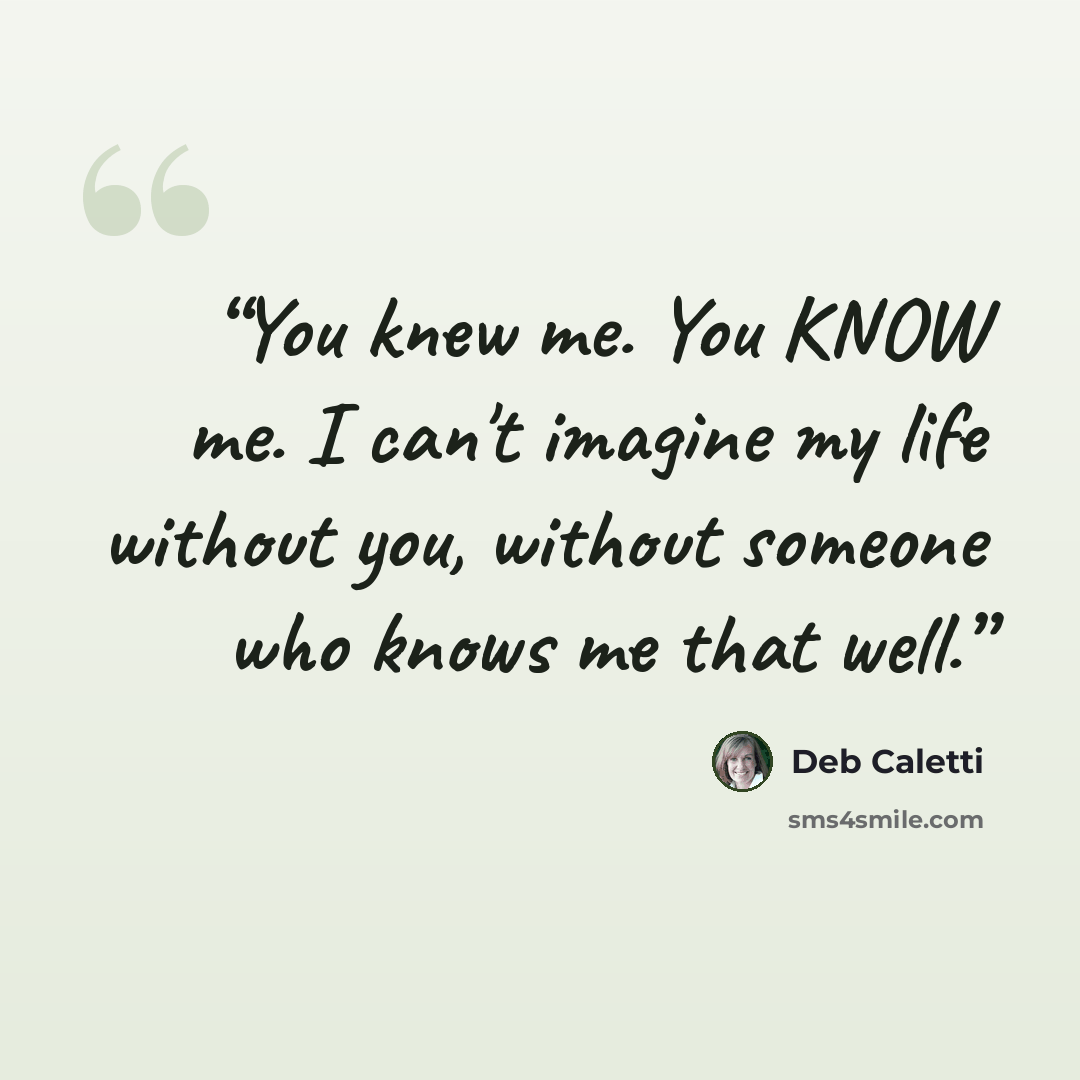 “You knew me. You KNOW me. I can't imagine my life without you, without someone who knows me that well.” quote by Deb Caletti