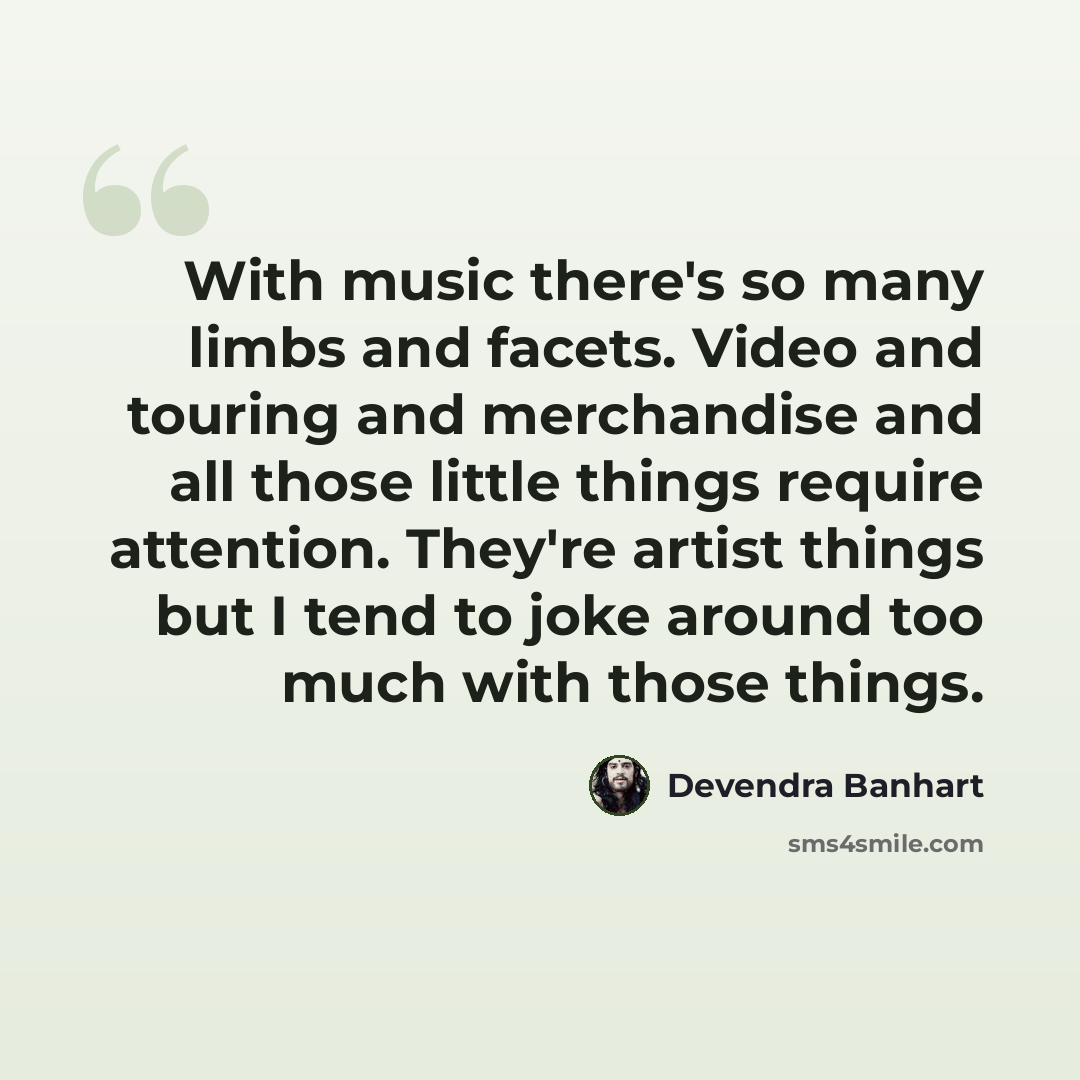 “With music there's so many limbs and facets. Video and touring and merchandise and all those little things require attention. They're artist things but I tend to joke around too much with those things.” quote by Devendra Banhart