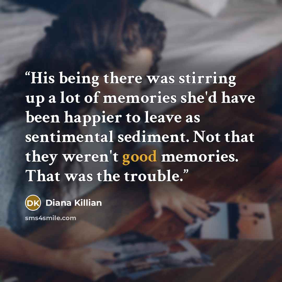 “His being there was stirring up a lot of memories she'd have been happier to leave as sentimental sediment. Not that they weren't good memories. That was the trouble.” quote by Diana Killian